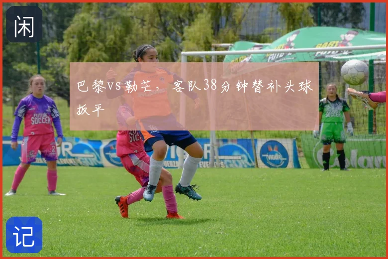 巴黎vs勒芒,客队38分钟替补头球扳平
